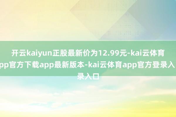 开云kaiyun正股最新价为12.99元-kai云体育app官方下载app最新版本-kai云体育app官方登录入口