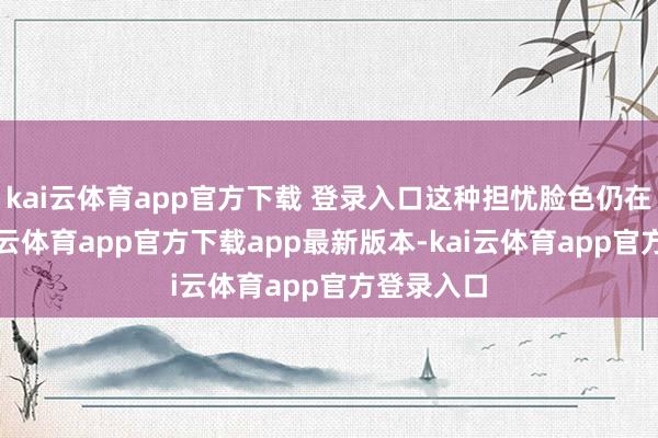kai云体育app官方下载 登录入口这种担忧脸色仍在推广-kai云体育app官方下载app最新版本-kai云体育app官方登录入口