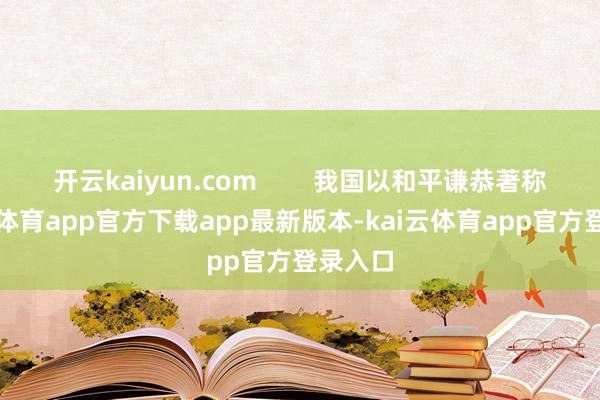开云kaiyun.com 我国以和平谦恭著称-kai云体育app官方下载app最新版本-kai云体育app官方登录入口