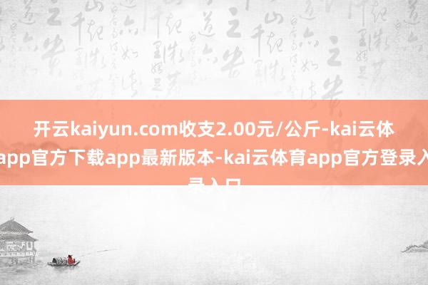 开云kaiyun.com收支2.00元/公斤-kai云体育app官方下载app最新版本-kai云体育app官方登录入口