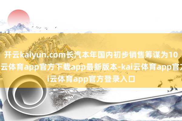 开云kaiyun.com长汽本年国内初步销售筹谋为100万辆-kai云体育app官方下载app最新版本-kai云体育app官方登录入口