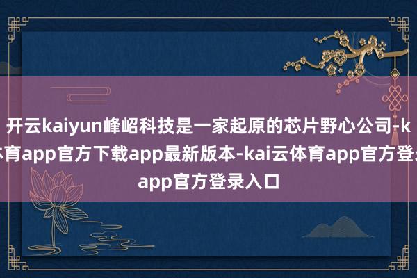 开云kaiyun峰岹科技是一家起原的芯片野心公司-kai云体育app官方下载app最新版本-kai云体育app官方登录入口