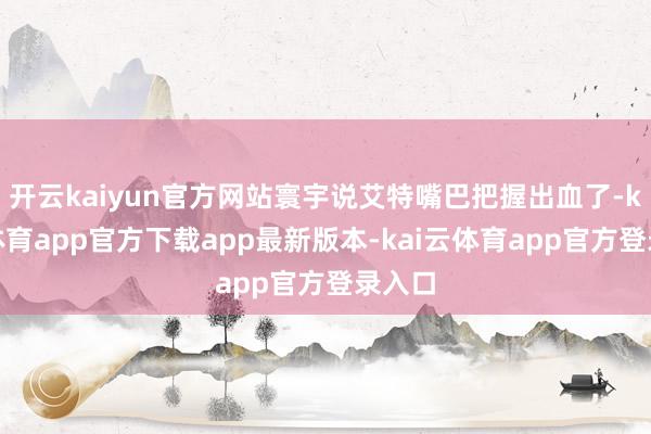 开云kaiyun官方网站寰宇说艾特嘴巴把握出血了-kai云体育app官方下载app最新版本-kai云体育app官方登录入口