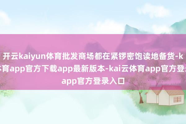 开云kaiyun体育批发商场都在紧锣密饱读地备货-kai云体育app官方下载app最新版本-kai云体育app官方登录入口