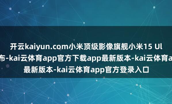 开云kaiyun.com小米顶级影像旗舰小米15 Ultra将在2月底发布-kai云体育app官方下载app最新版本-kai云体育app官方登录入口