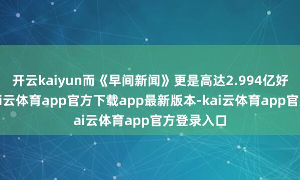 开云kaiyun而《早间新闻》更是高达2.994亿好意思元-kai云体育app官方下载app最新版本-kai云体育app官方登录入口