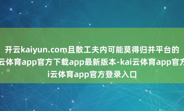 开云kaiyun.com且散工夫内可能莫得归并平台的敌手-kai云体育app官方下载app最新版本-kai云体育app官方登录入口