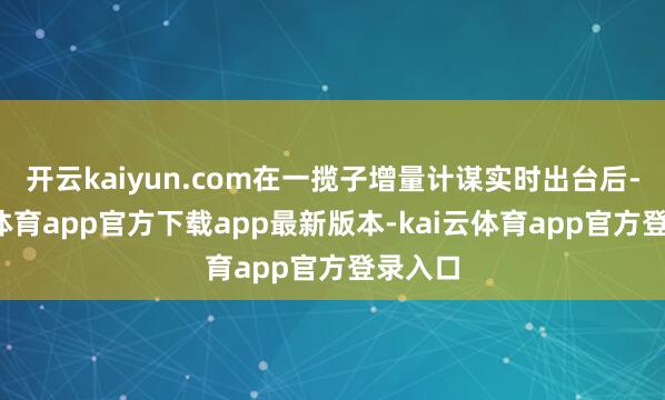开云kaiyun.com在一揽子增量计谋实时出台后-kai云体育app官方下载app最新版本-kai云体育app官方登录入口