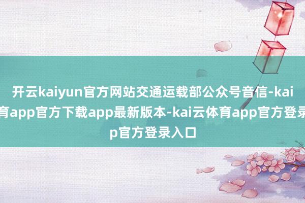 开云kaiyun官方网站交通运载部公众号音信-kai云体育app官方下载app最新版本-kai云体育app官方登录入口