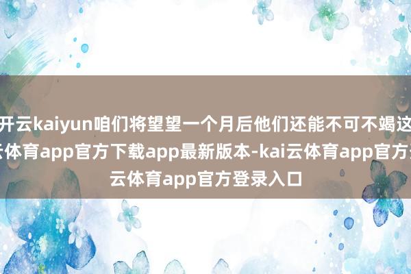 开云kaiyun咱们将望望一个月后他们还能不可不竭这样-kai云体育app官方下载app最新版本-kai云体育app官方登录入口