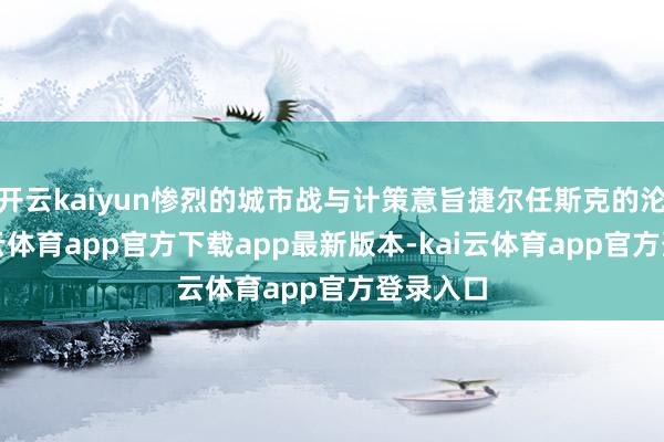 开云kaiyun惨烈的城市战与计策意旨捷尔任斯克的沦陷-kai云体育app官方下载app最新版本-kai云体育app官方登录入口
