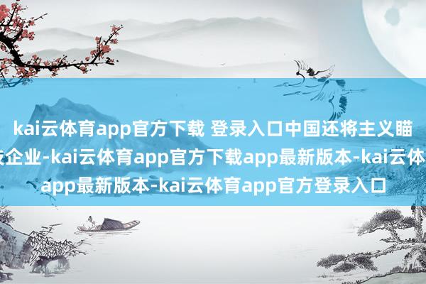 kai云体育app官方下载 登录入口中国还将主义瞄准了好意思国的科技企业-kai云体育app官方下载app最新版本-kai云体育app官方登录入口