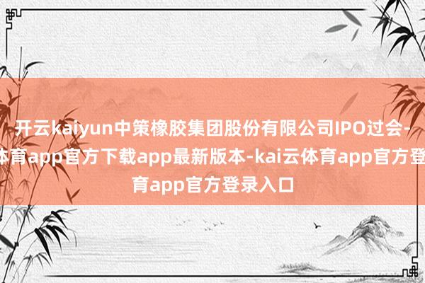开云kaiyun中策橡胶集团股份有限公司IPO过会-kai云体育app官方下载app最新版本-kai云体育app官方登录入口