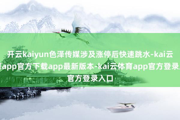 开云kaiyun色泽传媒涉及涨停后快速跳水-kai云体育app官方下载app最新版本-kai云体育app官方登录入口