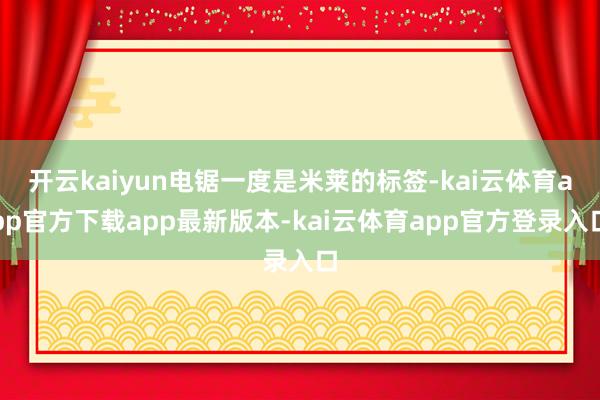 开云kaiyun电锯一度是米莱的标签-kai云体育app官方下载app最新版本-kai云体育app官方登录入口
