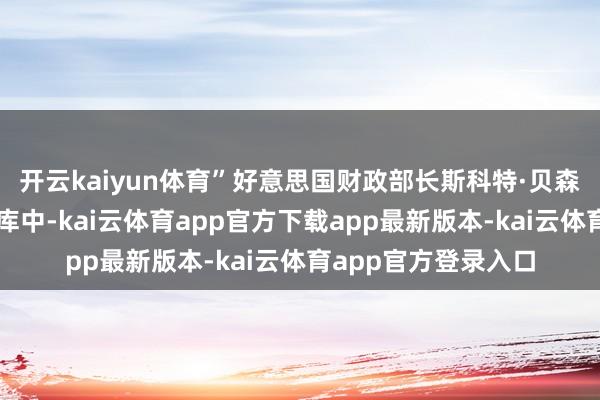 开云kaiyun体育”好意思国财政部长斯科特·贝森特坚称黄金还在金库中-kai云体育app官方下载app最新版本-kai云体育app官方登录入口