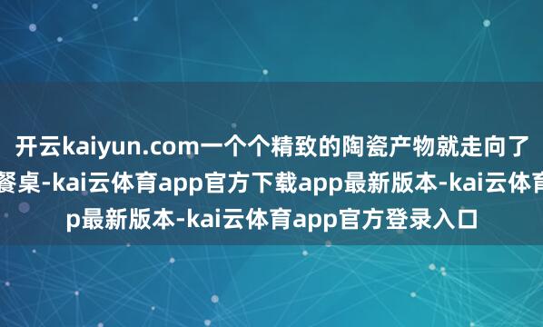 开云kaiyun.com一个个精致的陶瓷产物就走向了寰宇各地耗尽者的餐桌-kai云体育app官方下载app最新版本-kai云体育app官方登录入口