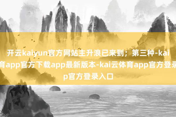 开云kaiyun官方网站主升浪已来到；第三种-kai云体育app官方下载app最新版本-kai云体育app官方登录入口