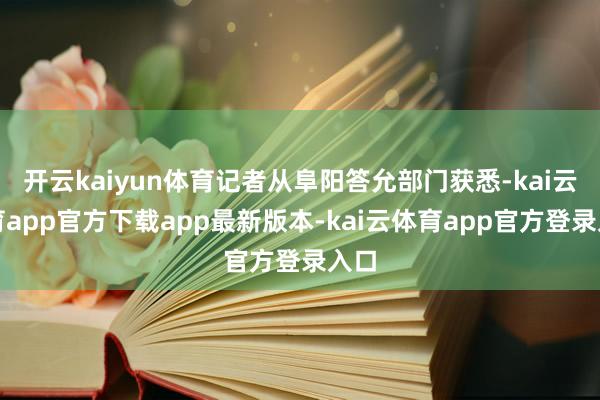开云kaiyun体育记者从阜阳答允部门获悉-kai云体育app官方下载app最新版本-kai云体育app官方登录入口