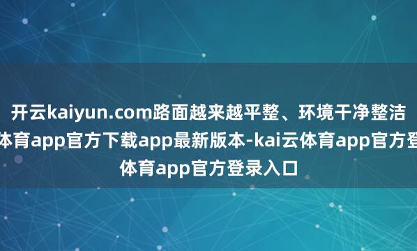 开云kaiyun.com路面越来越平整、环境干净整洁-kai云体育app官方下载app最新版本-kai云体育app官方登录入口
