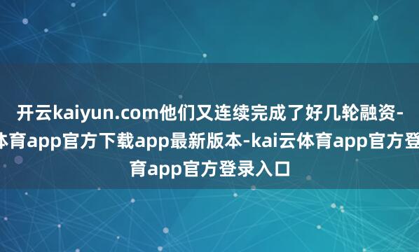 开云kaiyun.com他们又连续完成了好几轮融资-kai云体育app官方下载app最新版本-kai云体育app官方登录入口