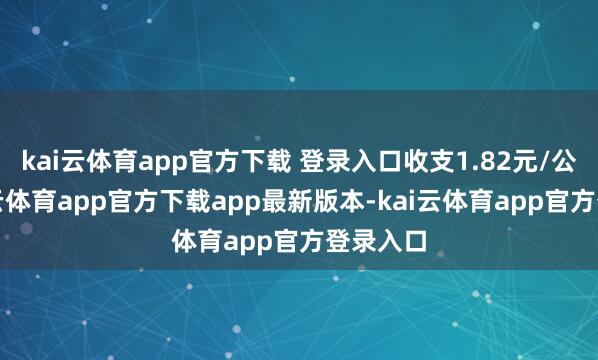 kai云体育app官方下载 登录入口收支1.82元/公斤-kai云体育app官方下载app最新版本-kai云体育app官方登录入口