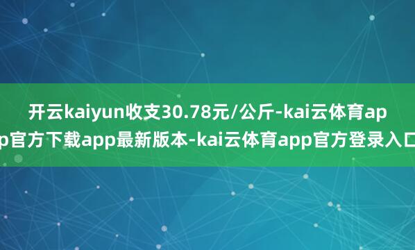 开云kaiyun收支30.78元/公斤-kai云体育app官方下载app最新版本-kai云体育app官方登录入口
