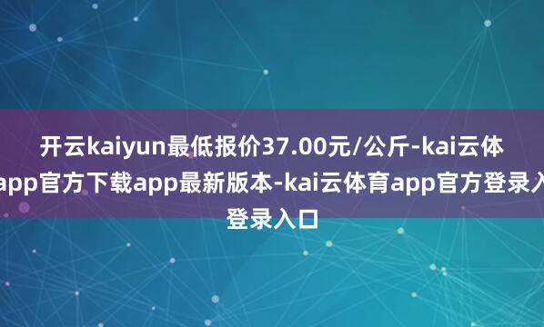 开云kaiyun最低报价37.00元/公斤-kai云体育app官方下载app最新版本-kai云体育app官方登录入口
