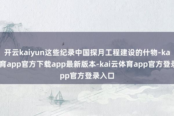 开云kaiyun这些纪录中国探月工程建设的什物-kai云体育app官方下载app最新版本-kai云体育app官方登录入口