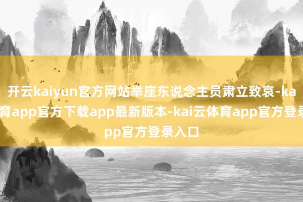 开云kaiyun官方网站举座东说念主员肃立致哀-kai云体育app官方下载app最新版本-kai云体育app官方登录入口