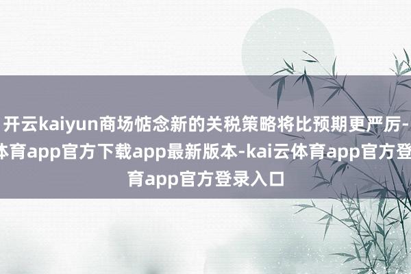 开云kaiyun商场惦念新的关税策略将比预期更严厉-kai云体育app官方下载app最新版本-kai云体育app官方登录入口