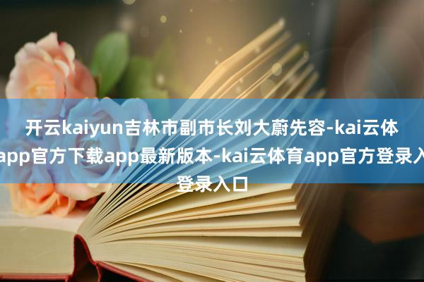 开云kaiyun　　吉林市副市长刘大蔚先容-kai云体育app官方下载app最新版本-kai云体育app官方登录入口