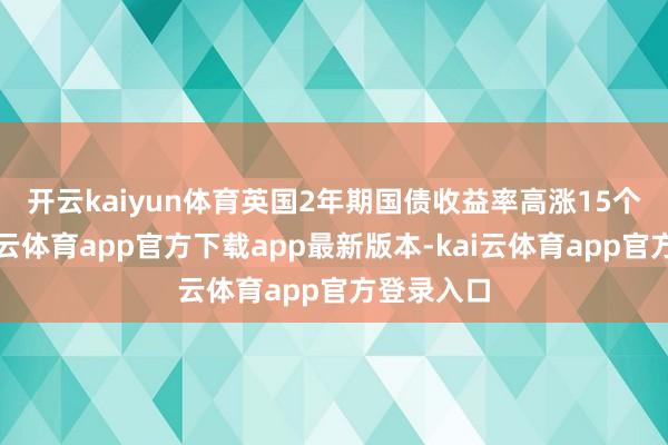 开云kaiyun体育　　英国2年期国债收益率高涨15个基点-kai云体育app官方下载app最新版本-kai云体育app官方登录入口