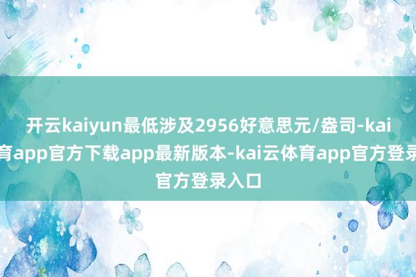开云kaiyun最低涉及2956好意思元/盎司-kai云体育app官方下载app最新版本-kai云体育app官方登录入口