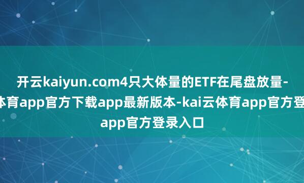 开云kaiyun.com4只大体量的ETF在尾盘放量-kai云体育app官方下载app最新版本-kai云体育app官方登录入口