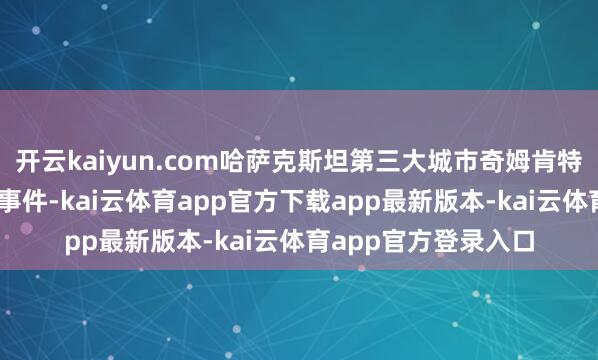开云kaiyun.com哈萨克斯坦第三大城市奇姆肯特市21日晚发生枪击事件-kai云体育app官方下载app最新版本-kai云体育app官方登录入口