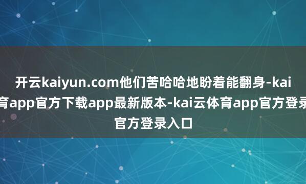 开云kaiyun.com他们苦哈哈地盼着能翻身-kai云体育app官方下载app最新版本-kai云体育app官方登录入口