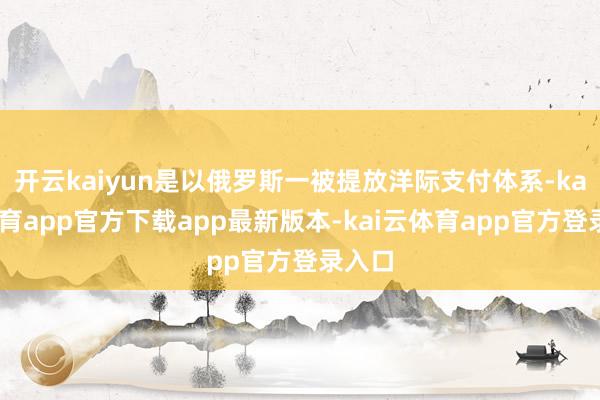 开云kaiyun是以俄罗斯一被提放洋际支付体系-kai云体育app官方下载app最新版本-kai云体育app官方登录入口