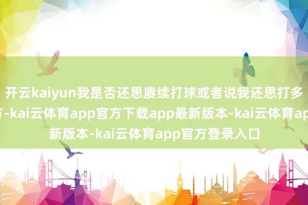 开云kaiyun我是否还思赓续打球或者说我还思打多久取决于我我方-kai云体育app官方下载app最新版本-kai云体育app官方登录入口