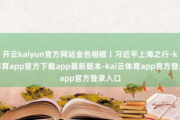 开云kaiyun官方网站金色相框丨习近平上海之行-kai云体育app官方下载app最新版本-kai云体育app官方登录入口