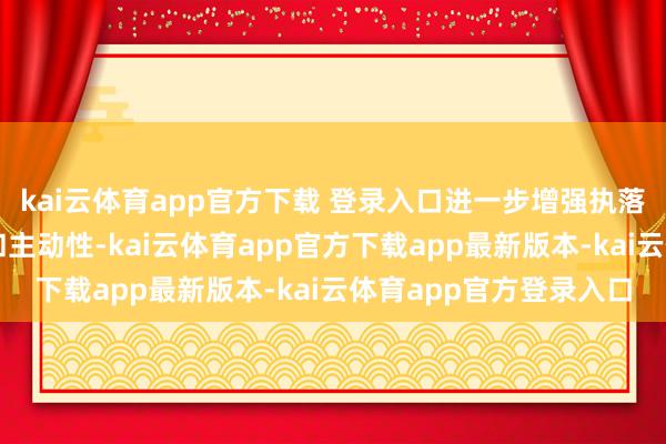 kai云体育app官方下载 登录入口进一步增强执落实的包袱感、孤寂感和主动性-kai云体育app官方下载app最新版本-kai云体育app官方登录入口