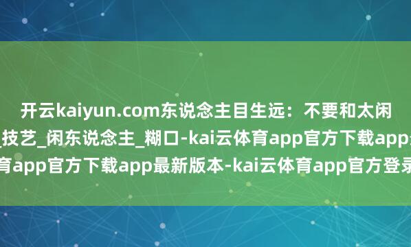 开云kaiyun.com东说念主目生远：不要和太闲的东说念主交一又友_技艺_闲东说念主_糊口-kai云体育app官方下载app最新版本-kai云体育app官方登录入口