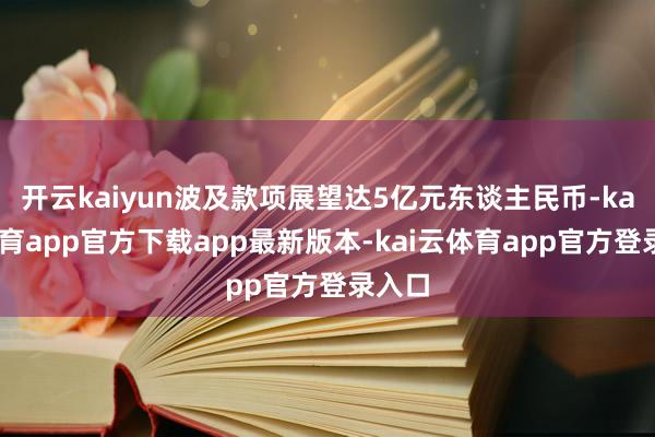 开云kaiyun波及款项展望达5亿元东谈主民币-kai云体育app官方下载app最新版本-kai云体育app官方登录入口