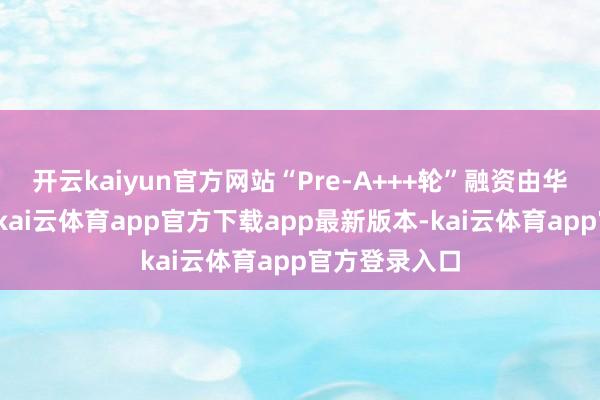 开云kaiyun官方网站“Pre-A+++轮”融资由华映老秩序投-kai云体育app官方下载app最新版本-kai云体育app官方登录入口