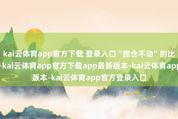 kai云体育app官方下载 登录入口“捏仓不动”的比例本期为43%-kai云体育app官方下载app最新版本-kai云体育app官方登录入口