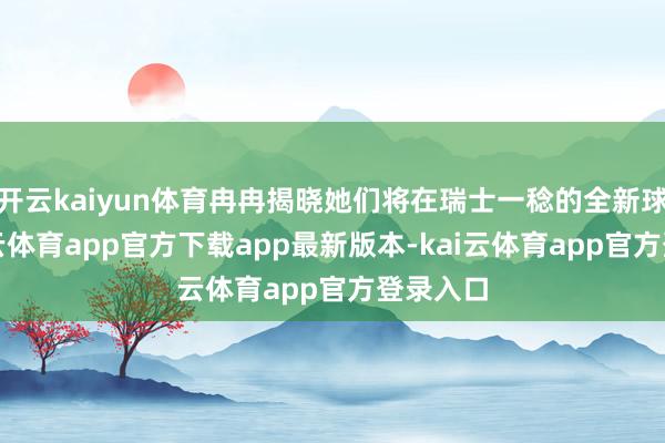 开云kaiyun体育冉冉揭晓她们将在瑞士一稔的全新球衣-kai云体育app官方下载app最新版本-kai云体育app官方登录入口