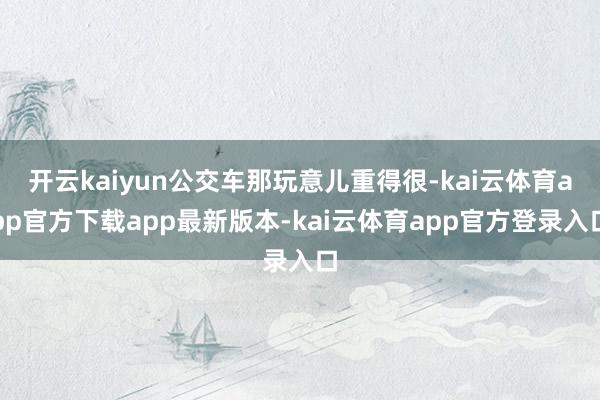 开云kaiyun公交车那玩意儿重得很-kai云体育app官方下载app最新版本-kai云体育app官方登录入口