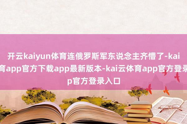 开云kaiyun体育连俄罗斯军东说念主齐懵了-kai云体育app官方下载app最新版本-kai云体育app官方登录入口