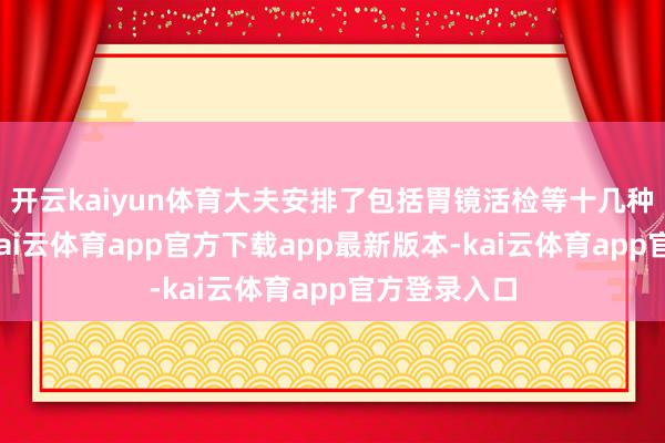 开云kaiyun体育大夫安排了包括胃镜活检等十几种查验技俩-kai云体育app官方下载app最新版本-kai云体育app官方登录入口