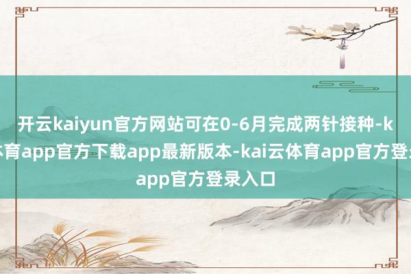 开云kaiyun官方网站可在0-6月完成两针接种-kai云体育app官方下载app最新版本-kai云体育app官方登录入口